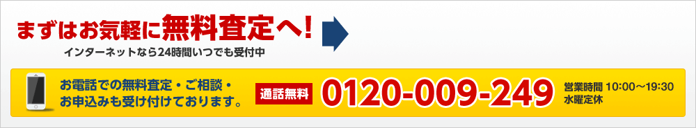 まずはお気軽に無料査定へ！インターネットなら24時間いつでも受付中　お電話での無料査定・ご相談・お申込みも受け付けております。
             通話無料 0120-009-249　営業時間 10:00~19:30　水曜定休